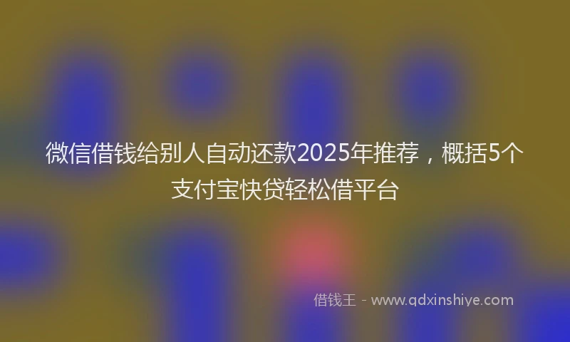 微信借钱给别人自动还款2025年推荐，概括5个支付宝快贷轻松借平台