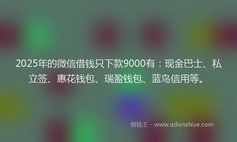 2025年的微信借钱只下款9000有：现金巴士、私立签、惠花钱包、瑞盈钱包、蓝鸟信用等。