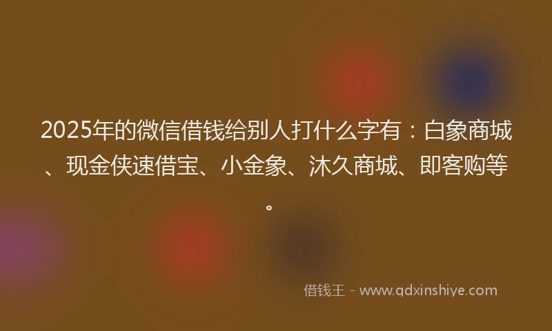 2025年的微信借钱给别人打什么字有：白象商城、现金侠速借宝、小金象、沐久商城、即客购等。