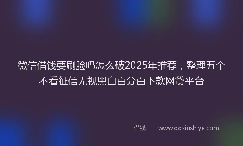 微信借钱要刷脸吗怎么破2025年推荐，整理五个不看征信无视黑白百分百下款网贷平台