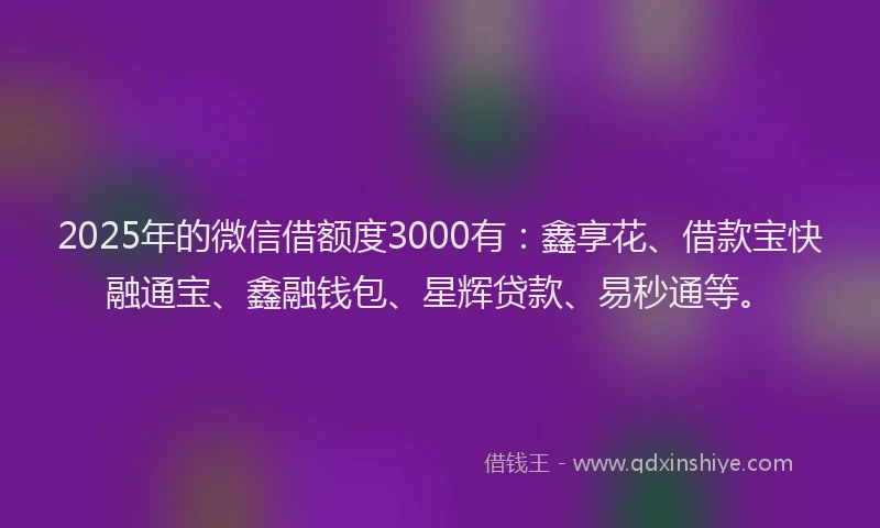 2025年的微信借额度3000有：鑫享花、借款宝快融通宝、鑫融钱包、星辉贷款、易秒通等。