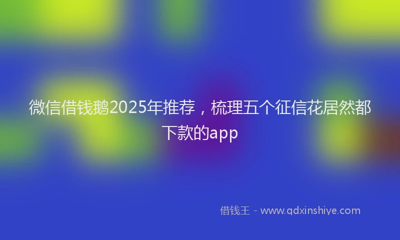 微信借钱鹅2025年推荐，梳理五个征信花居然都下款的app