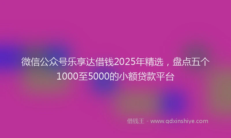微信公众号乐享达借钱2025年精选，盘点五个1000至5000的小额贷款平台