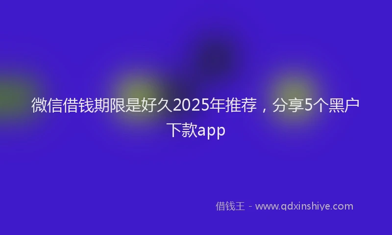 微信借钱期限是好久2025年推荐，分享5个黑户下款app