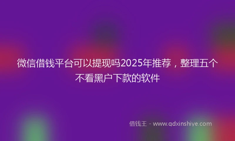 微信借钱平台可以提现吗2025年推荐，整理五个不看黑户下款的软件