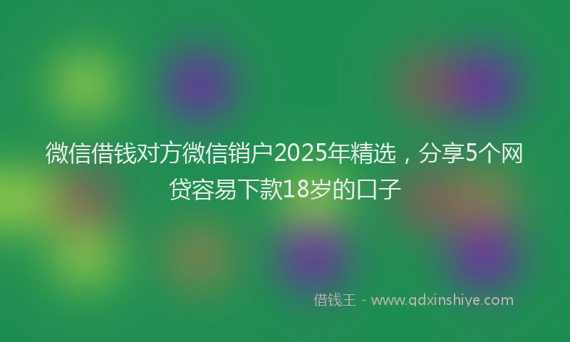 微信借钱对方微信销户2025年精选，分享5个网贷容易下款18岁的口子