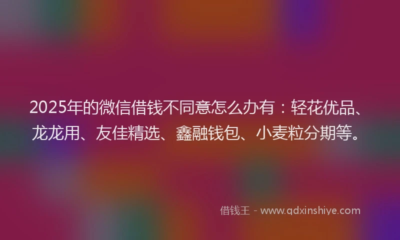 2025年的微信借钱不同意怎么办有：轻花优品、龙龙用、友佳精选、鑫融钱包、小麦粒分期等。