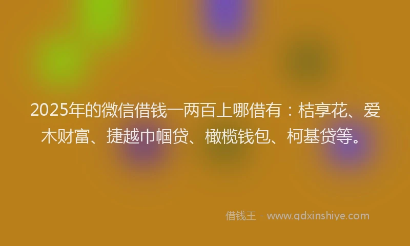 2025年的微信借钱一两百上哪借有：桔享花、爱木财富、捷越巾帼贷、橄榄钱包、柯基贷等。