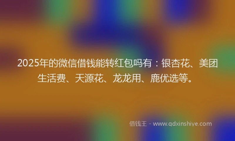 2025年的微信借钱能转红包吗有：银杏花、美团生活费、天源花、龙龙用、鹿优选等。