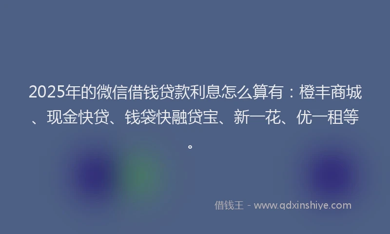 2025年的微信借钱贷款利息怎么算有：橙丰商城、现金快贷、钱袋快融贷宝、新一花、优一租等。
