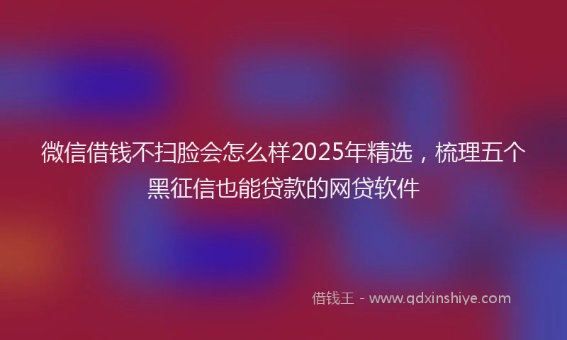 微信借钱不扫脸会怎么样2025年精选，梳理五个黑征信也能贷款的网贷软件
