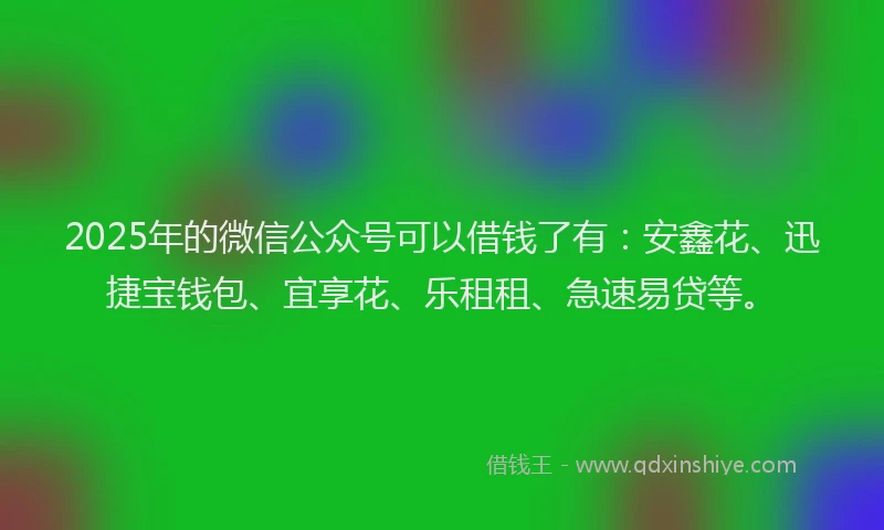 2025年的微信公众号可以借钱了有：安鑫花、迅捷宝钱包、宜享花、乐租租、急速易贷等。