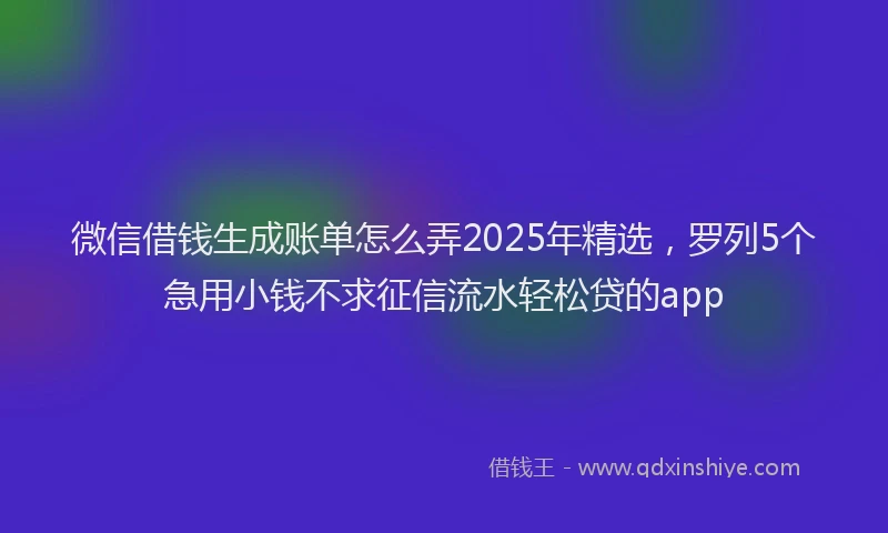 微信借钱生成账单怎么弄2025年精选，罗列5个急用小钱不求征信流水轻松贷的app