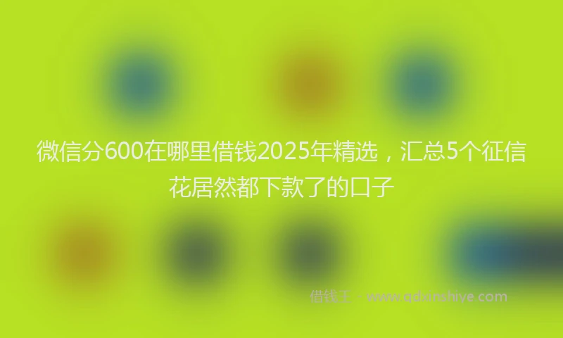 微信分600在哪里借钱2025年精选，汇总5个征信花居然都下款了的口子