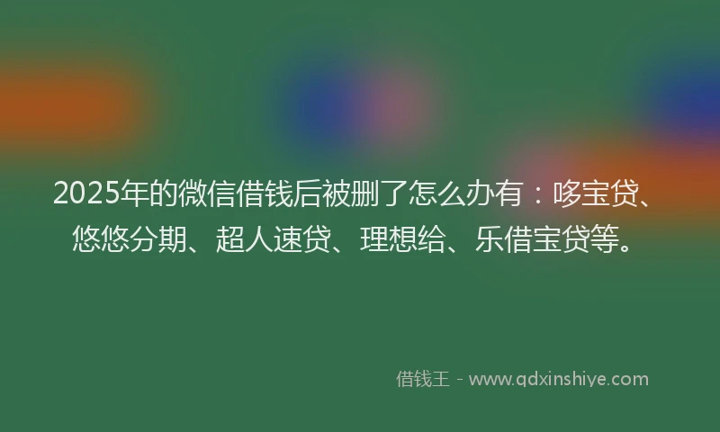 2025年的微信借钱后被删了怎么办有：哆宝贷、悠悠分期、超人速贷、理想给、乐借宝贷等。