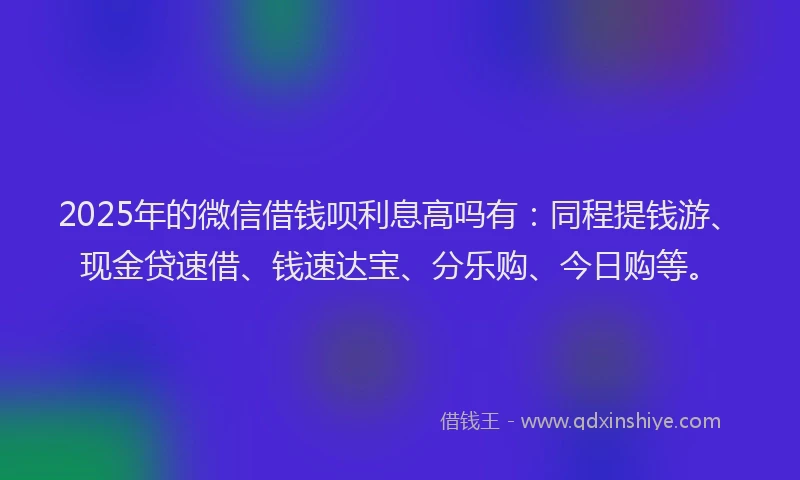 2025年的微信借钱呗利息高吗有：同程提钱游、现金贷速借、钱速达宝、分乐购、今日购等。