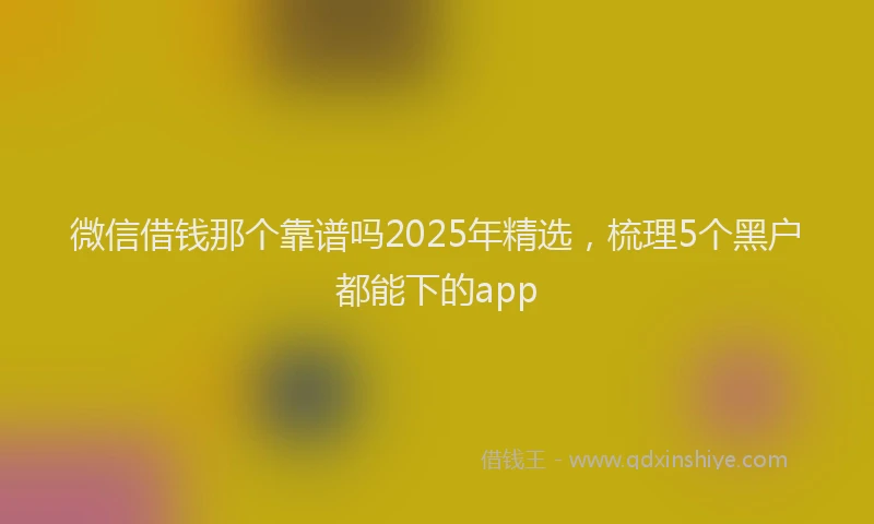 微信借钱那个靠谱吗2025年精选，梳理5个黑户都能下的app
