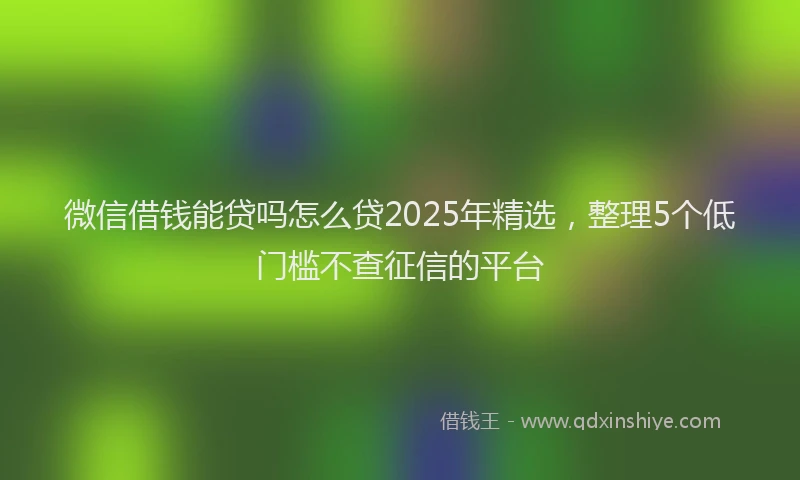 微信借钱能贷吗怎么贷2025年精选，整理5个低门槛不查征信的平台