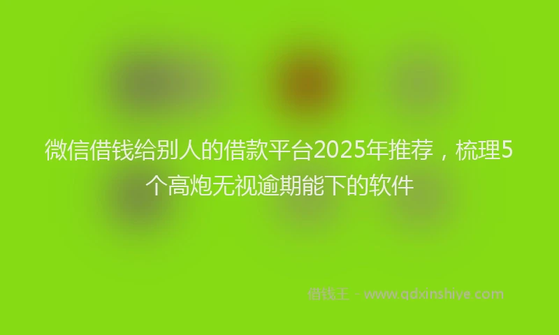 微信借钱给别人的借款平台2025年推荐，梳理5个高炮无视逾期能下的软件