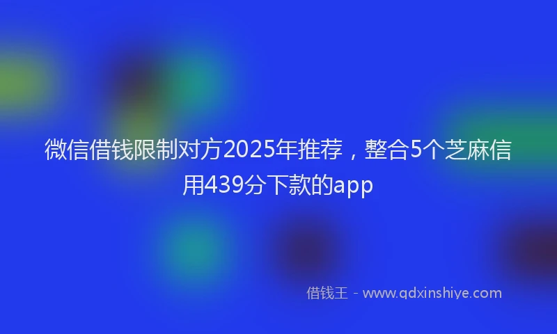 微信借钱限制对方2025年推荐，整合5个芝麻信用439分下款的app