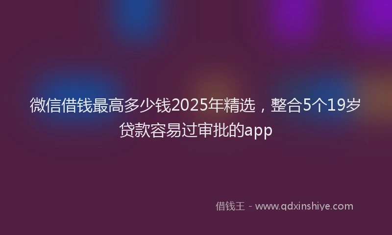 微信借钱最高多少钱2025年精选，整合5个19岁贷款容易过审批的app