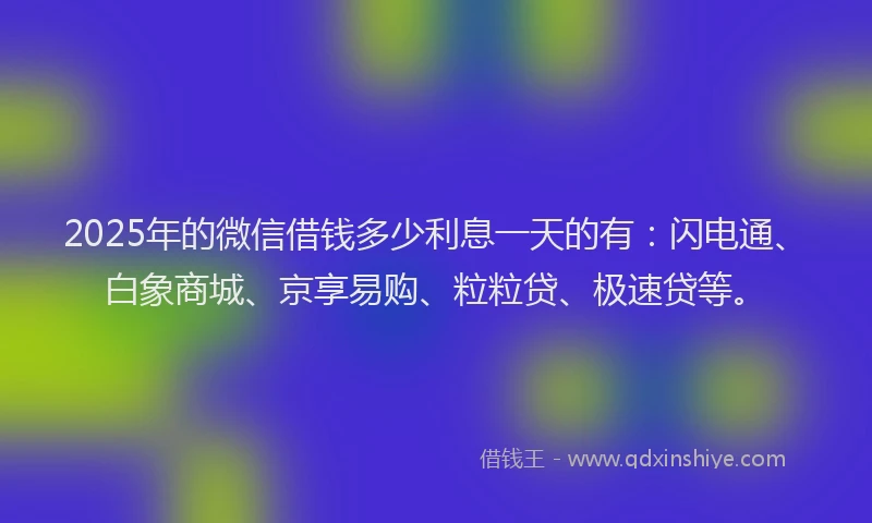 2025年的微信借钱多少利息一天的有：闪电通、白象商城、京享易购、粒粒贷、极速贷等。