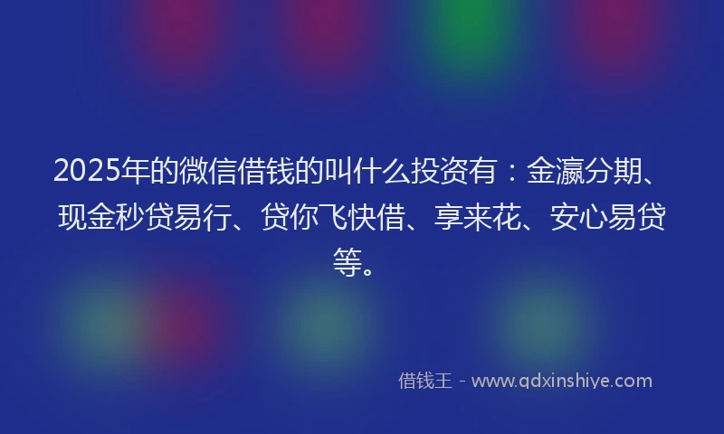 2025年的微信借钱的叫什么投资有：金瀛分期、现金秒贷易行、贷你飞快借、享来花、安心易贷等。