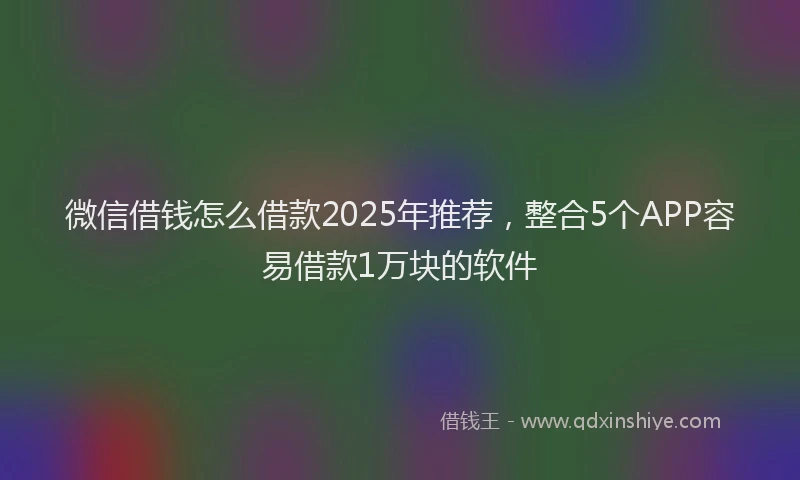 微信借钱怎么借款2025年推荐，整合5个APP容易借款1万块的软件