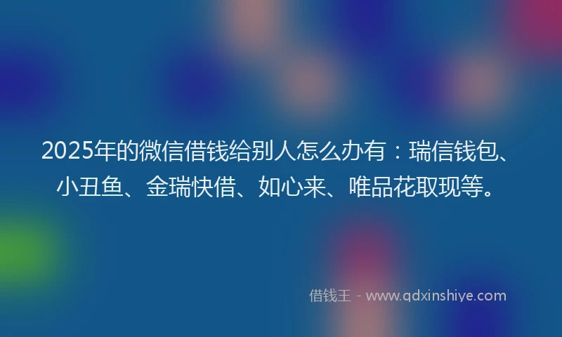 2025年的微信借钱给别人怎么办有：瑞信钱包、小丑鱼、金瑞快借、如心来、唯品花取现等。