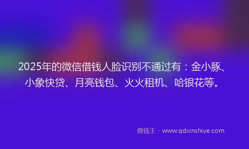 2025年的微信借钱人脸识别不通过有：金小豚、小象快贷、月亮钱包、火火租机、哈银花等。