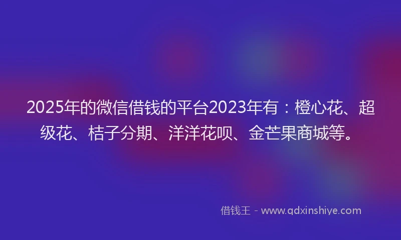 2025年的微信借钱的平台2023年有：橙心花、超级花、桔子分期、洋洋花呗、金芒果商城等。
