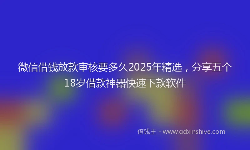 微信借钱放款审核要多久2025年精选，分享五个18岁借款神器快速下款软件