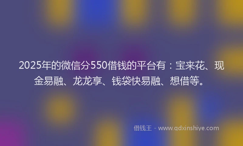2025年的微信分550借钱的平台有：宝来花、现金易融、龙龙享、钱袋快易融、想借等。