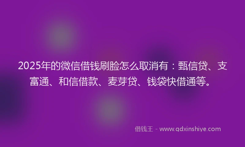 2025年的微信借钱刷脸怎么取消有：甄信贷、支富通、和信借款、麦芽贷、钱袋快借通等。