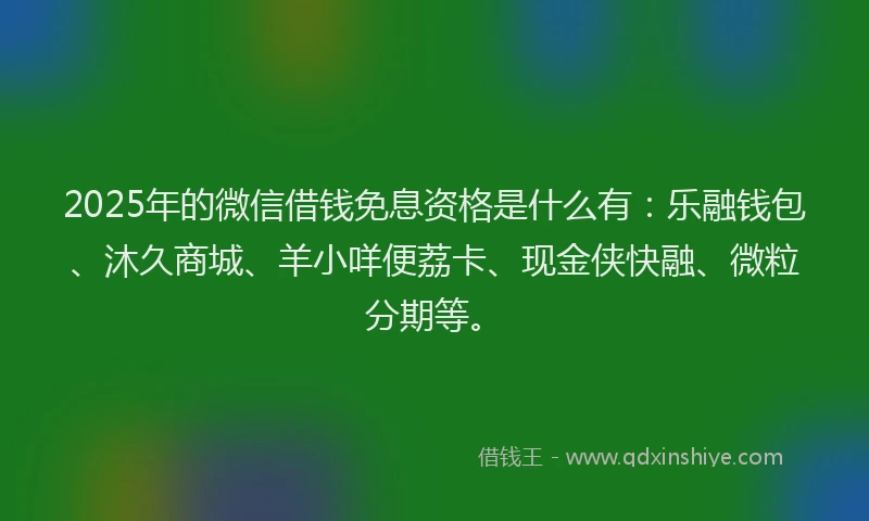 2025年的微信借钱免息资格是什么有：乐融钱包、沐久商城、羊小咩便荔卡、现金侠快融、微粒分期等。