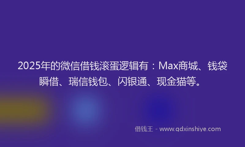 2025年的微信借钱滚蛋逻辑有：Max商城、钱袋瞬借、瑞信钱包、闪银通、现金猫等。
