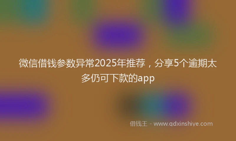 微信借钱参数异常2025年推荐，分享5个逾期太多仍可下款的app