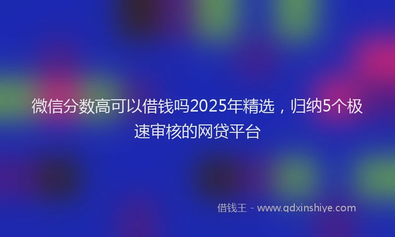 微信分数高可以借钱吗2025年精选，归纳5个极速审核的网贷平台