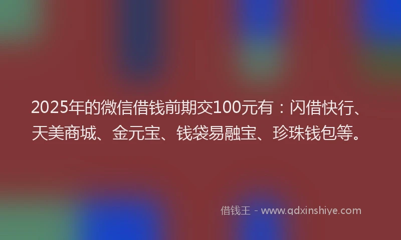 2025年的微信借钱前期交100元有：闪借快行、天美商城、金元宝、钱袋易融宝、珍珠钱包等。