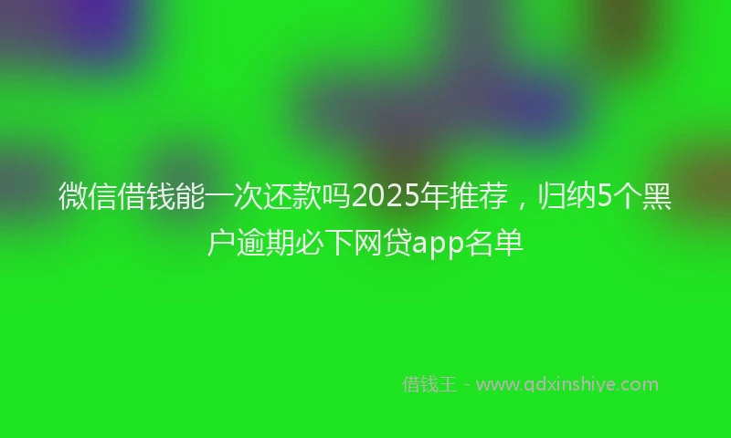 微信借钱能一次还款吗2025年推荐，归纳5个黑户逾期必下网贷app名单