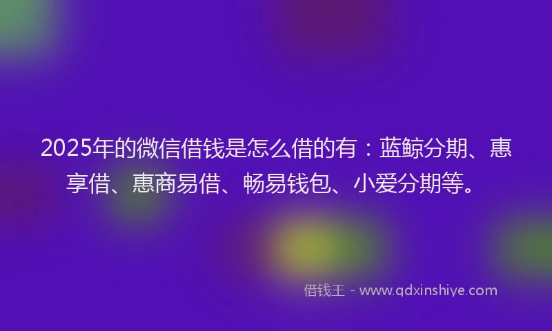 2025年的微信借钱是怎么借的有：蓝鲸分期、惠享借、惠商易借、畅易钱包、小爱分期等。