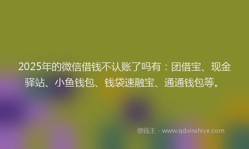 2025年的微信借钱不认账了吗有：团借宝、现金驿站、小鱼钱包、钱袋速融宝、通通钱包等。