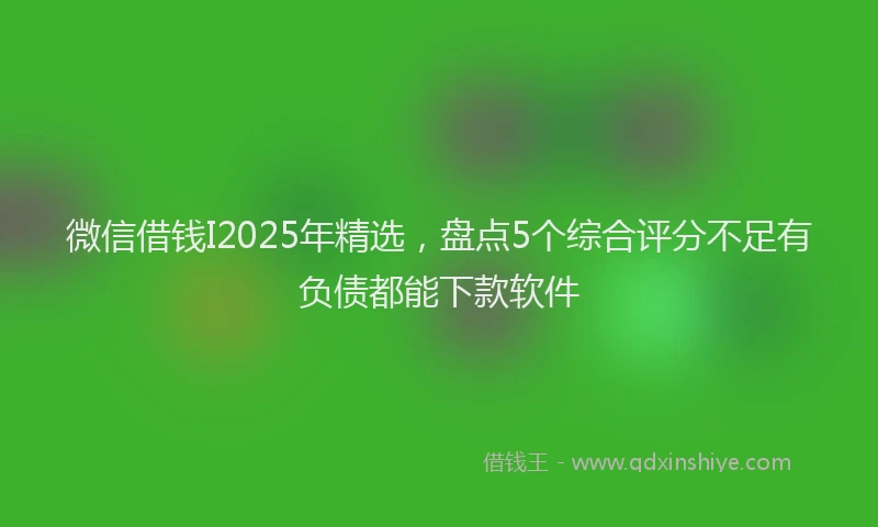 微信借钱I2025年精选，盘点5个综合评分不足有负债都能下款软件