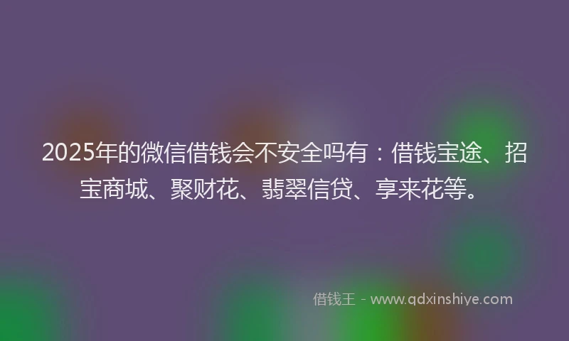 2025年的微信借钱会不安全吗有：借钱宝途、招宝商城、聚财花、翡翠信贷、享来花等。