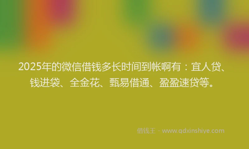 2025年的微信借钱多长时间到帐啊有：宜人贷、钱进袋、全金花、甄易借通、盈盈速贷等。