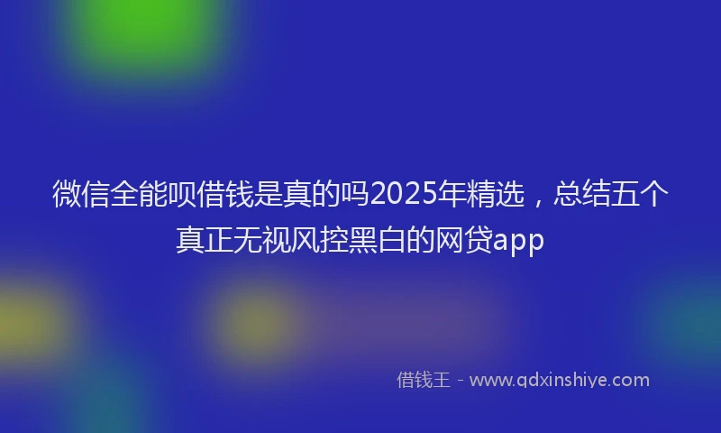 微信全能呗借钱是真的吗2025年精选，总结五个真正无视风控黑白的网贷app