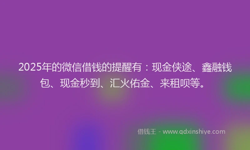 2025年的微信借钱的提醒有：现金侠途、鑫融钱包、现金秒到、汇火佑金、来租呗等。