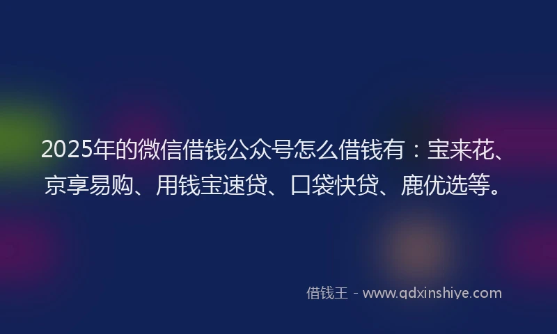 2025年的微信借钱公众号怎么借钱有：宝来花、京享易购、用钱宝速贷、口袋快贷、鹿优选等。