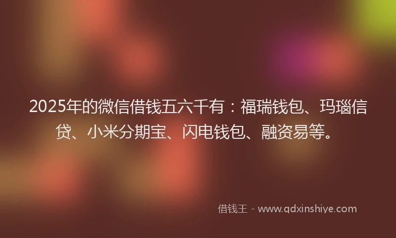 2025年的微信借钱五六千有：福瑞钱包、玛瑙信贷、小米分期宝、闪电钱包、融资易等。