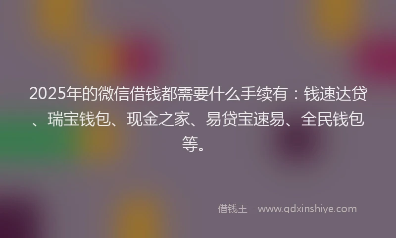 2025年的微信借钱都需要什么手续有：钱速达贷、瑞宝钱包、现金之家、易贷宝速易、全民钱包等。